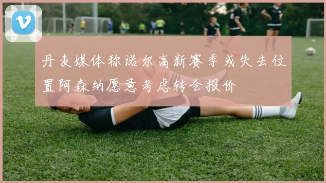 丹麦媒体称诺尔高新赛季或失去位置阿森纳愿意考虑转会报价
