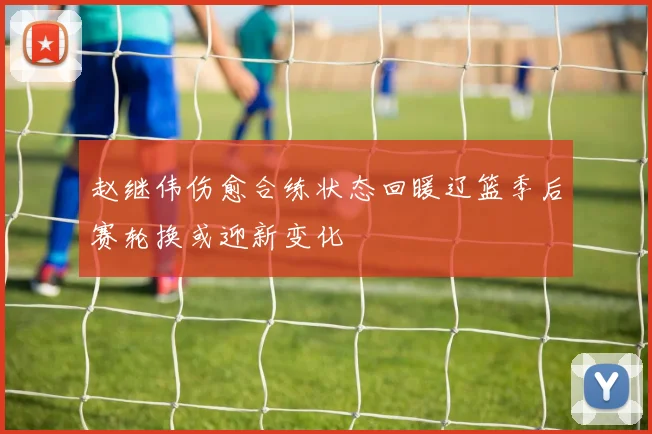 赵继伟伤愈合练状态回暖辽篮季后赛轮换或迎新变化