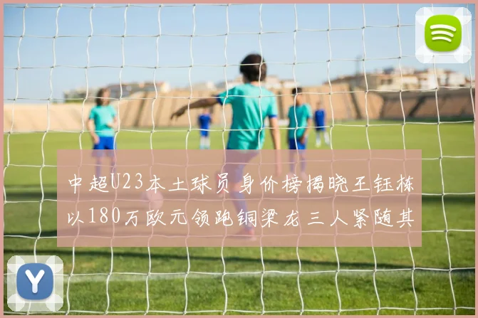 中超U23本土球员身价榜揭晓王钰栋以180万欧元领跑铜梁龙三人紧随其后