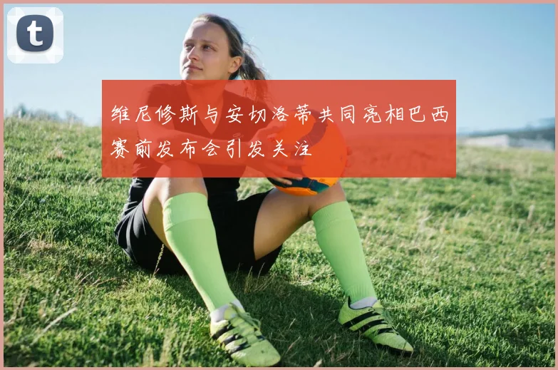维尼修斯与安切洛蒂共同亮相巴西赛前发布会引发关注