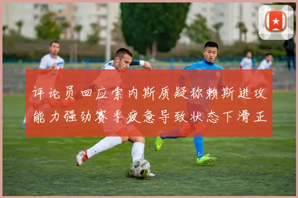 评论员回应索内斯质疑称赖斯进攻能力强劲赛季疲惫导致状态下滑正常