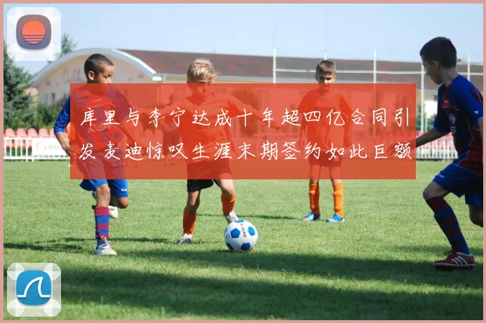 库里与李宁达成十年超四亿合同引发麦迪惊叹生涯末期签约如此巨额前所未闻