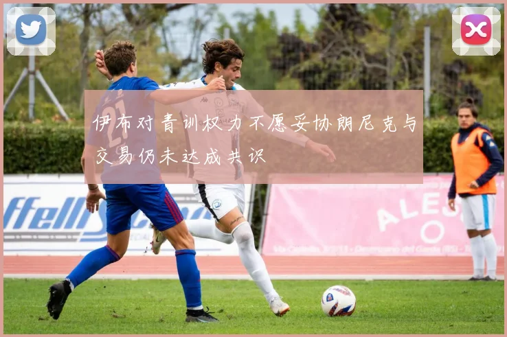 伊布对青训权力不愿妥协朗尼克与交易仍未达成共识