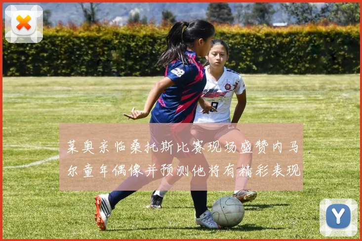 莱奥亲临桑托斯比赛现场盛赞内马尔童年偶像并预测他将有精彩表现