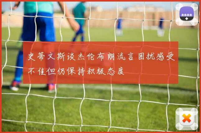 史蒂文斯谈杰伦布朗流言困扰感受不佳但仍保持积极态度