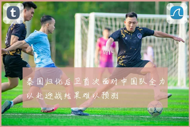 泰国归化后卫首次面对中国队全力以赴迎战结果难以预测