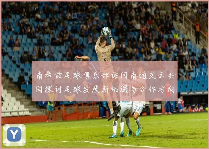 南希兹足球俱乐部访问南通支云共同探讨足球发展新机遇与合作方向