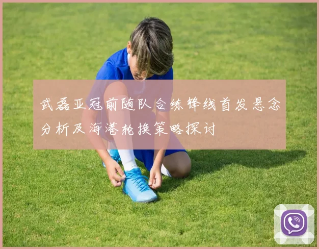 武磊亚冠前随队合练锋线首发悬念分析及海港轮换策略探讨