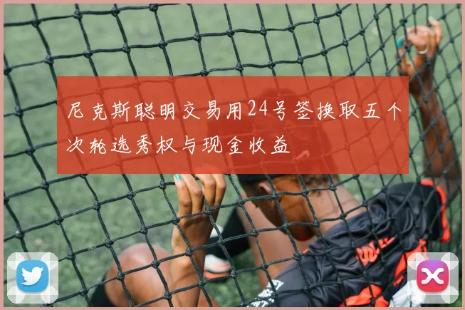 尼克斯聪明交易用24号签换取五个次轮选秀权与现金收益
