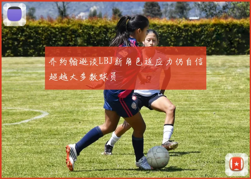 乔约翰逊谈LBJ新角色适应力仍自信超越大多数球员