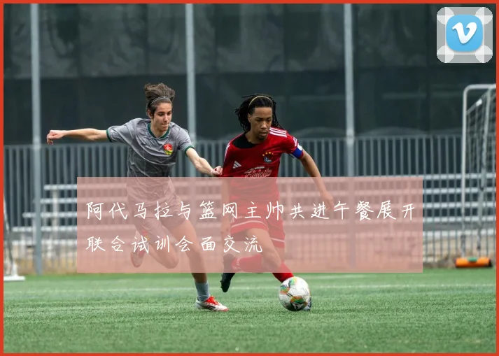阿代马拉与篮网主帅共进午餐展开联合试训会面交流