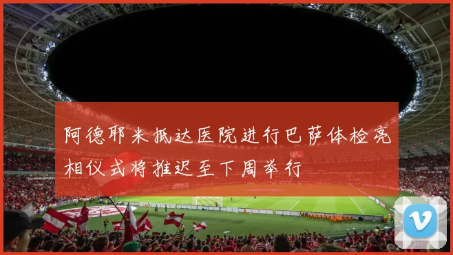 阿德耶米抵达医院进行巴萨体检亮相仪式将推迟至下周举行