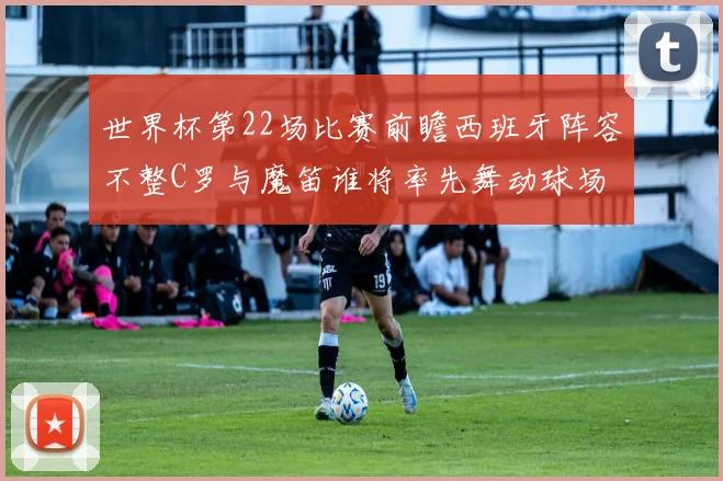 世界杯第22场比赛前瞻西班牙阵容不整C罗与魔笛谁将率先舞动球场
