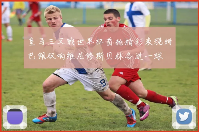 皇马三叉戟世界杯首轮精彩表现姆巴佩双响维尼修斯贝林各进一球
