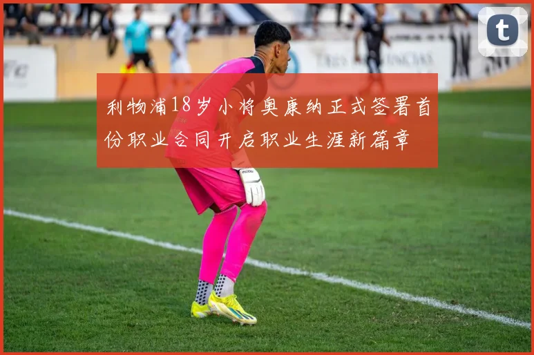 利物浦18岁小将奥康纳正式签署首份职业合同开启职业生涯新篇章