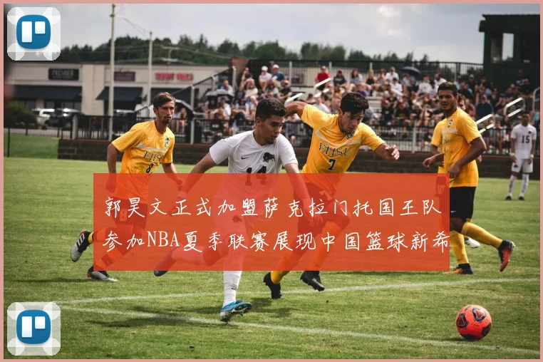 郭昊文正式加盟萨克拉门托国王队参加NBA夏季联赛展现中国篮球新希望