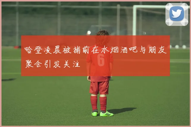 哈登凌晨被捕前在水烟酒吧与朋友聚会引发关注