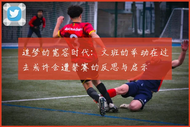 追梦的宽容时代：文班的举动在过去或许会遭禁赛的反思与启示