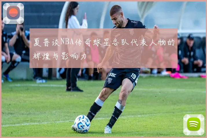 夏普谈NBA传奇球星各队代表人物的辉煌与影响力