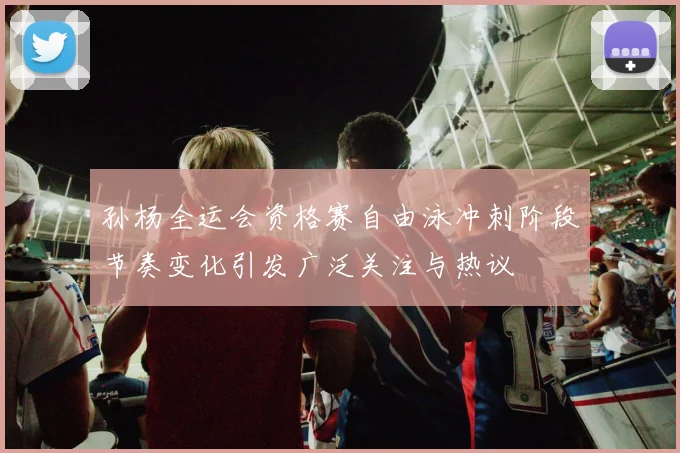 孙杨全运会资格赛自由泳冲刺阶段节奏变化引发广泛关注与热议