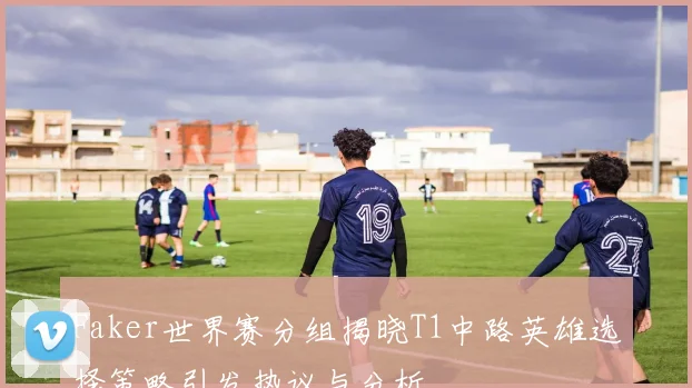 Faker世界赛分组揭晓T1中路英雄选择策略引发热议与分析